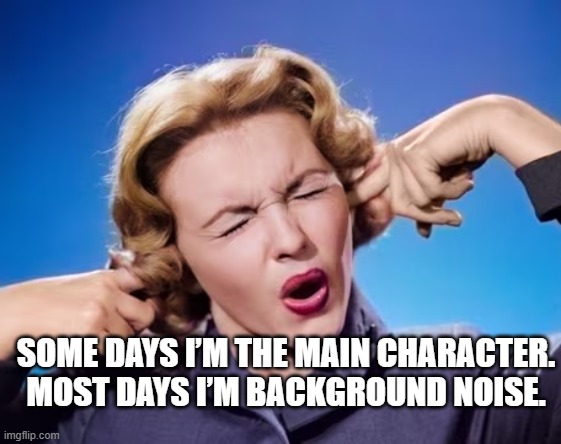 Some days I’m the main character. Most days I’m background noise.