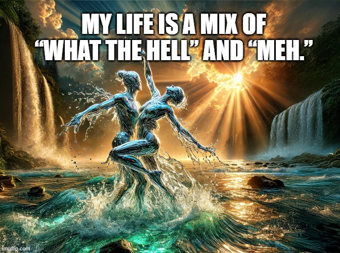 My life is a mix of “what the hell” and “meh.”