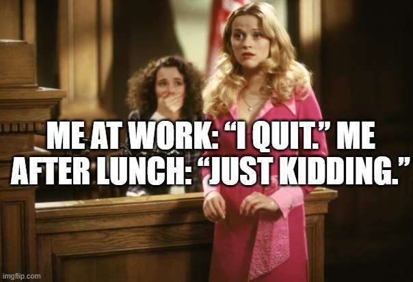Me at work: “I quit.” Me after lunch: “Just kidding.”