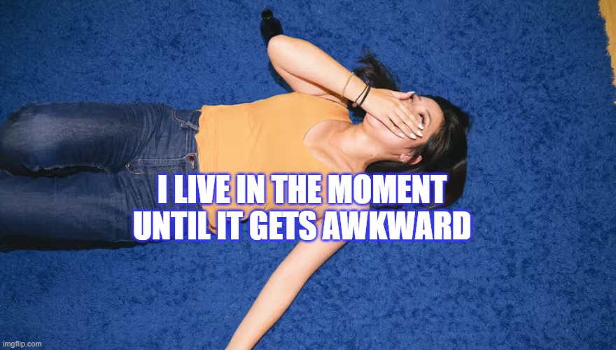 I live in the moment until it gets awkward